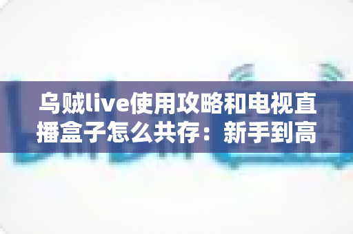 乌贼live使用攻略和电视直播盒子怎么共存：新手到高手的一站式实用指南