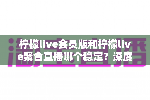柠檬live会员版和柠檬live聚合直播哪个稳定？深度对比分析与实用选择指南