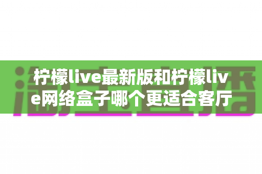 柠檬live最新版和柠檬live网络盒子哪个更适合客厅?一篇讲透家庭大屏观影选择的深度对比指南 柠檬live最新版和柠檬live网络盒子哪个更适合客厅?一篇讲透家庭大屏观影选择的深度对比指南