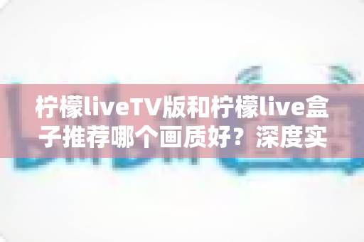 柠檬liveTV版和柠檬live盒子推荐哪个画质好？深度实测对比解析，帮你选出更高清的直播观影方案