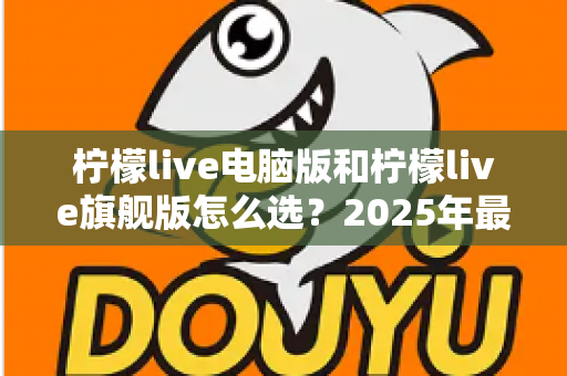 柠檬live电脑版和柠檬live旗舰版怎么选？2025年最全面的选购指南与深度对比分析