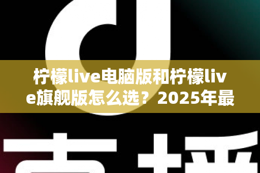 柠檬live电脑版和柠檬live旗舰版怎么选？2025年最全面的选购指南与深度对比分析