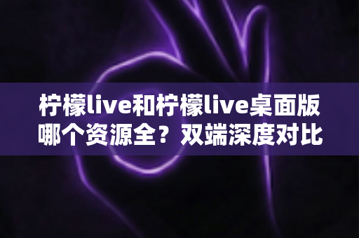 柠檬live和柠檬live桌面版哪个资源全？双端深度对比解析，帮你选对版本看遍全部内容