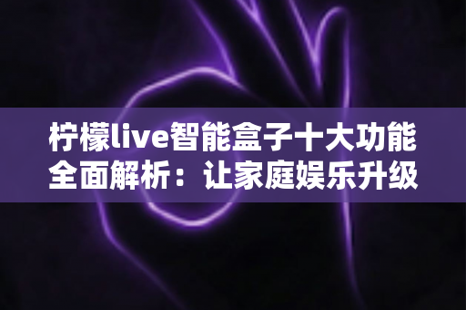 柠檬live智能盒子十大功能全面解析：让家庭娱乐升级的必备神器