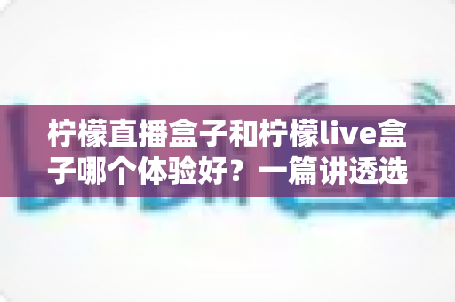 柠檬直播盒子和柠檬live盒子哪个体验好?一篇讲透选盒门道的深度对比指南 柠檬直播盒子和柠檬live盒子哪个体验好?一篇讲透选盒门道的深度对比指南