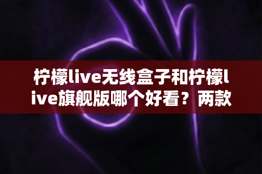 柠檬live无线盒子和柠檬live旗舰版哪个好看？两款热门设备外观深度对比与选购指南
