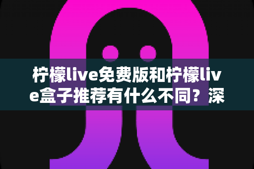 柠檬live免费版和柠檬live盒子推荐有什么不同？深度解析两大版本差异，帮你选对更适合的观看方式