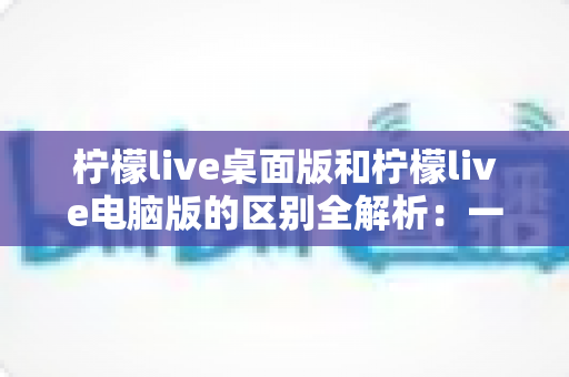 柠檬live桌面版和柠檬live电脑版的区别全解析：一文读懂两大版本，选对版本畅享极致直播体验