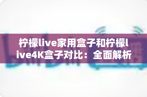 柠檬live家用盒子和柠檬live4K盒子对比:全面解析两款热门电视盒子的差异,帮你选出最适合家庭娱乐的那一款 柠檬live家用盒子和柠檬live4K盒子对比:全面解析两款热门电视盒子的差异,帮你选出最适合家庭娱乐的那一款