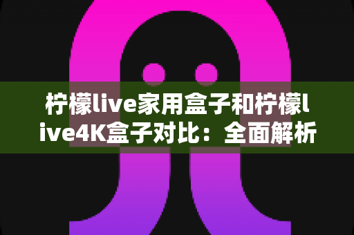 柠檬live家用盒子和柠檬live4K盒子对比：全面解析两款热门电视盒子的差异，帮你选出最适合家庭娱乐的那一款