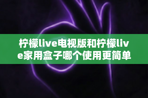柠檬live电视版和柠檬live家用盒子哪个使用更简单?新手必看的全方面对比指南 柠檬live电视版和柠檬live家用盒子哪个使用更简单?新手必看的全方面对比指南