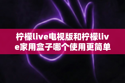 柠檬live电视版和柠檬live家用盒子哪个使用更简单？新手必看的全方面对比指南
