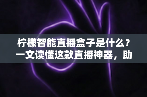 柠檬智能直播盒子是什么?一文读懂这款直播神器,助你轻松玩转直播带货新时代 柠檬智能直播盒子是什么?一文读懂这款直播神器,助你轻松玩转直播带货新时代
