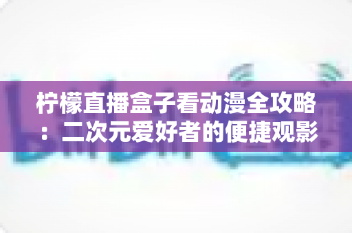 柠檬直播盒子看动漫全攻略:二次元爱好者的便捷观影指南与安全避坑手册 柠檬直播盒子看动漫全攻略:二次元爱好者的便捷观影指南与安全避坑手册