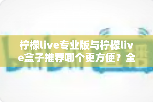 柠檬live专业版与柠檬live盒子推荐哪个更方便？全方位对比评测助你轻松选对直播设备