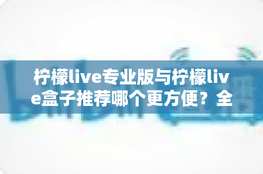 柠檬live专业版与柠檬live盒子推荐哪个更方便？全方位对比评测助你轻松选对直播设备