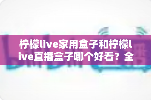 柠檬live家用盒子和柠檬live直播盒子哪个好看?全方位外观对比测评帮你选对不选贵 柠檬live家用盒子和柠檬live直播盒子哪个好看?全方位外观对比测评帮你选对不选贵