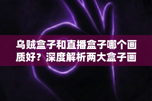 乌贼盒子和直播盒子哪个画质好?深度解析两大盒子画质差异与选购全攻略 乌贼盒子和直播盒子哪个画质好?深度解析两大盒子画质差异与选购全攻略