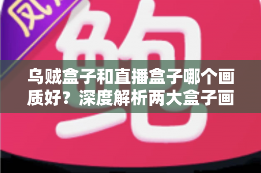 乌贼盒子和直播盒子哪个画质好？深度解析两大盒子画质差异与选购全攻略