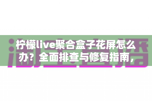 柠檬live聚合盒子花屏怎么办?全面排查与修复指南,轻松解决花屏烦恼 柠檬live聚合盒子花屏怎么办?全面排查与修复指南,轻松解决花屏烦恼
