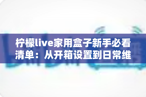 柠檬live家用盒子新手必看清单:从开箱设置到日常维护的完整上手指南 柠檬live家用盒子新手必看清单:从开箱设置到日常维护的完整上手指南