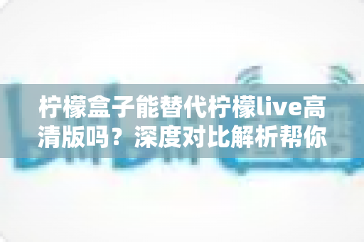 柠檬盒子能替代柠檬live高清版吗?深度对比解析帮你找到答案 柠檬盒子能替代柠檬live高清版吗?深度对比解析帮你找到答案