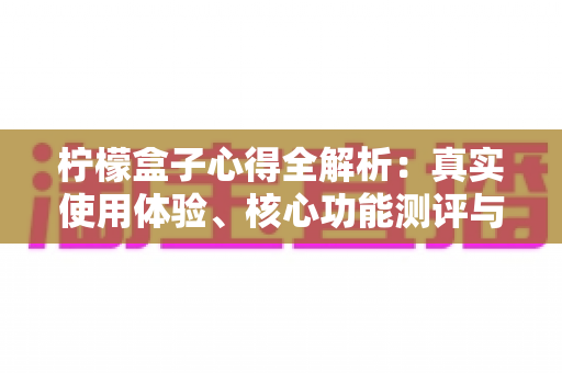 柠檬盒子心得全解析：真实使用体验、核心功能测评与新手避坑指南一网打尽