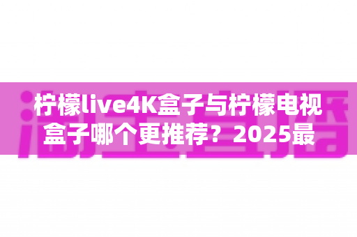 柠檬live4K盒子与柠檬电视盒子哪个更推荐?2025最新选购对比全解析 柠檬live4K盒子与柠檬电视盒子哪个更推荐?2025最新选购对比全解析