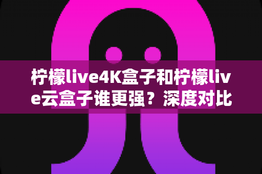 柠檬live4K盒子和柠檬live云盒子谁更强？深度对比评测帮你选对不选贵