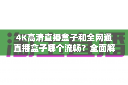 4K高清直播盒子和全网通直播盒子哪个流畅？全面解析助你选对设备