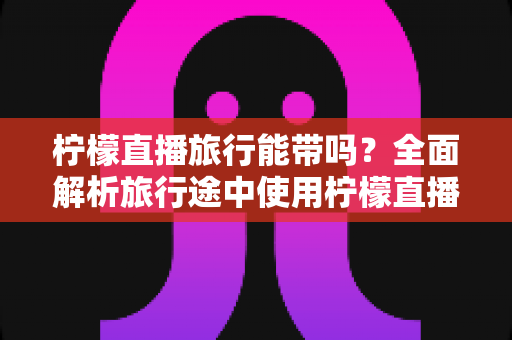 柠檬直播旅行能带吗?全面解析旅行途中使用柠檬直播的实用指南 柠檬直播旅行能带吗?全面解析旅行途中使用柠檬直播的实用指南