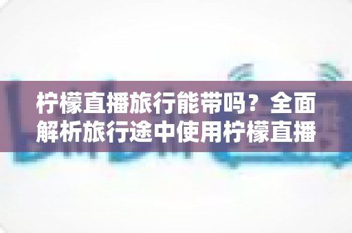 柠檬直播旅行能带吗?全面解析旅行途中使用柠檬直播的实用指南 柠檬直播旅行能带吗?全面解析旅行途中使用柠檬直播的实用指南