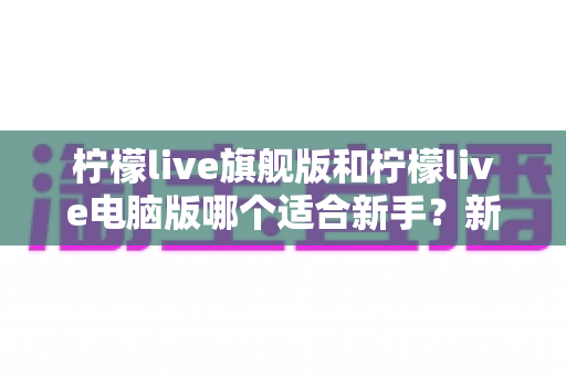 柠檬live旗舰版和柠檬live电脑版哪个适合新手?新手选版避坑全攻略,一篇看懂 柠檬live旗舰版和柠檬live电脑版哪个适合新手?新手选版避坑全攻略,一篇看懂