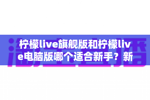 柠檬live旗舰版和柠檬live电脑版哪个适合新手?新手选版避坑全攻略,一篇看懂 柠檬live旗舰版和柠檬live电脑版哪个适合新手?新手选版避坑全攻略,一篇看懂