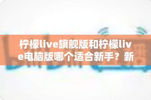 柠檬live旗舰版和柠檬live电脑版哪个适合新手？新手选版避坑全攻略，一篇看懂