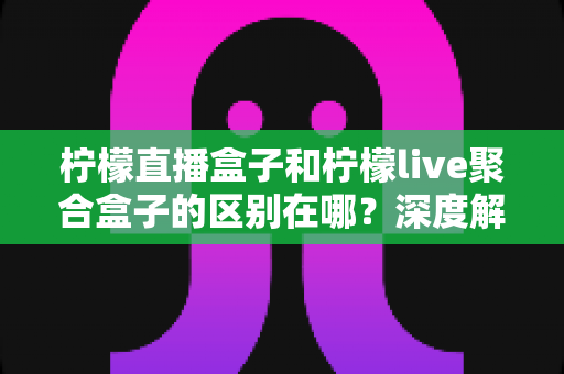 柠檬直播盒子和柠檬live聚合盒子的区别在哪？深度解析助你选对直播观看工具