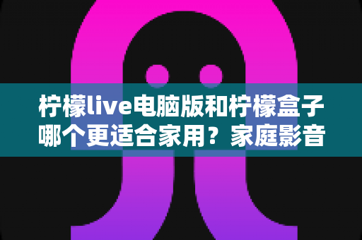 柠檬live电脑版和柠檬盒子哪个更适合家用？家庭影音体验全面对比与选购指南