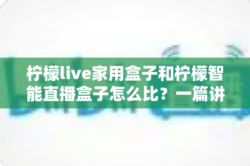 柠檬live家用盒子和柠檬智能直播盒子怎么比?一篇讲透差异,帮你选对不选贵 柠檬live家用盒子和柠檬智能直播盒子怎么比?一篇讲透差异,帮你选对不选贵
