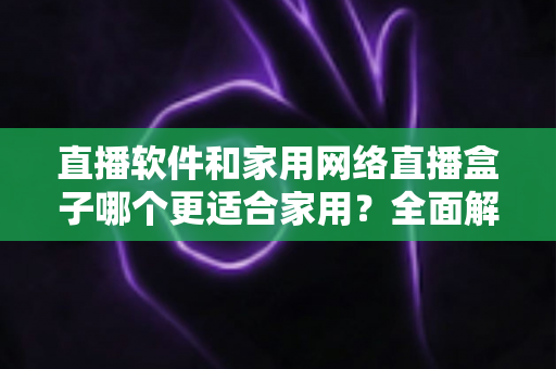直播软件和家用网络直播盒子哪个更适合家用?全面解析助你轻松做出正确选择 直播软件和家用网络直播盒子哪个更适合家用?全面解析助你轻松做出正确选择