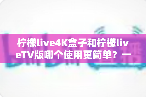 柠檬live4K盒子和柠檬liveTV版哪个使用更简单？一文看懂两大版本的上手体验差异