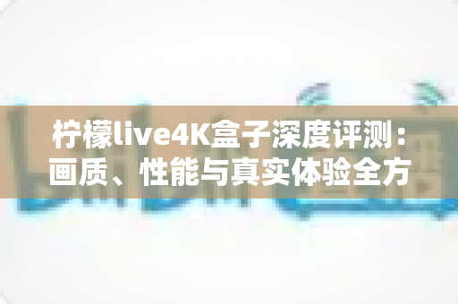 柠檬live4K盒子深度评测：画质、性能与真实体验全方位解析，看完再决定买不买