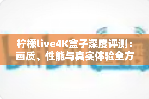 柠檬live4K盒子深度评测：画质、性能与真实体验全方位解析，看完再决定买不买