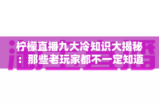 柠檬直播九大冷知识大揭秘:那些老玩家都不一定知道的直播圈隐藏规则 柠檬直播九大冷知识大揭秘:那些老玩家都不一定知道的直播圈隐藏规则