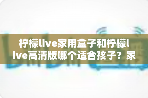 柠檬live家用盒子和柠檬live高清版哪个适合孩子?家长必看的深度对比与实用选购指南 柠檬live家用盒子和柠檬live高清版哪个适合孩子?家长必看的深度对比与实用选购指南