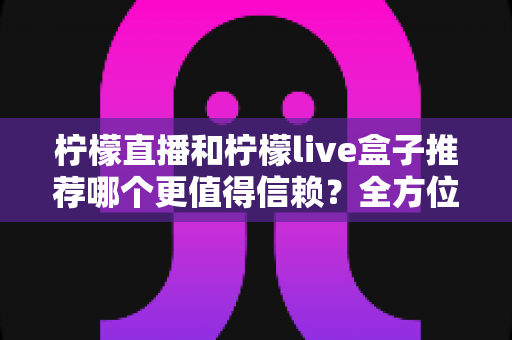 柠檬直播和柠檬live盒子推荐哪个更值得信赖？全方位深度对比评测指南