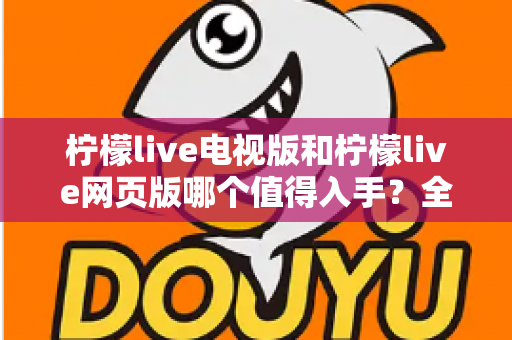 柠檬live电视版和柠檬live网页版哪个值得入手?全方位对比评测与选购指南 柠檬live电视版和柠檬live网页版哪个值得入手?全方位对比评测与选购指南