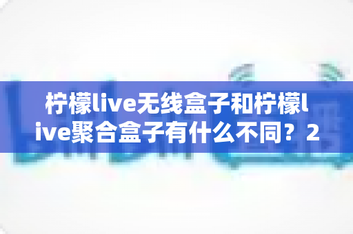 柠檬live无线盒子和柠檬live聚合盒子有什么不同?2025年最全选购对比指南 柠檬live无线盒子和柠檬live聚合盒子有什么不同?2025年最全选购对比指南