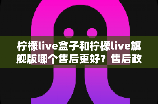 柠檬live盒子和柠檬live旗舰版哪个售后更好?售后政策深度对比与选购全攻略 柠檬live盒子和柠檬live旗舰版哪个售后更好?售后政策深度对比与选购全攻略