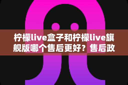 柠檬live盒子和柠檬live旗舰版哪个售后更好？售后政策深度对比与选购全攻略
