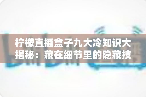 柠檬直播盒子九大冷知识大揭秘:藏在细节里的隐藏技巧,你都知道吗? 柠檬直播盒子九大冷知识大揭秘:藏在细节里的隐藏技巧,你都知道吗?